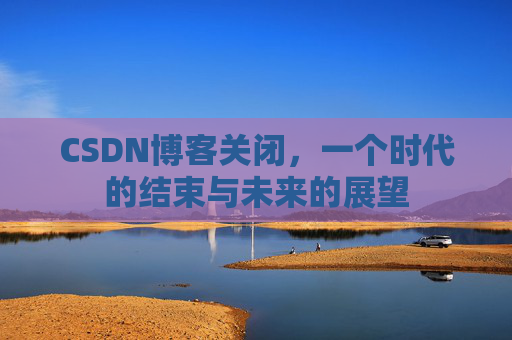 CSDN博客关闭,一个时代的结束与未来的展望 CSDN博客关闭,一个时代的结束与未来的展望